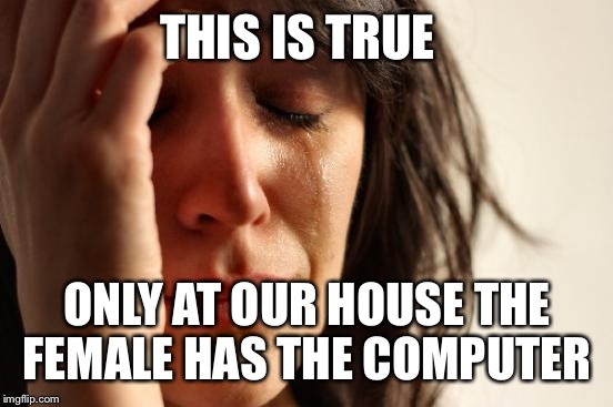 First World Problems Meme | THIS IS TRUE ONLY AT OUR HOUSE THE FEMALE HAS THE COMPUTER | image tagged in memes,first world problems | made w/ Imgflip meme maker