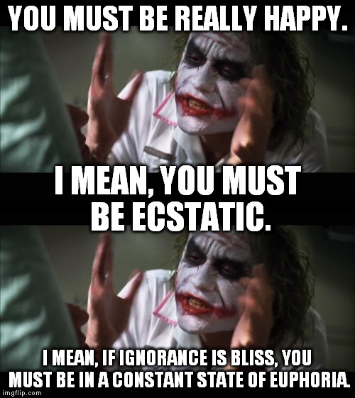 You must be... | YOU MUST BE REALLY HAPPY. I MEAN, YOU MUST BE ECSTATIC. I MEAN, IF IGNORANCE IS BLISS, YOU MUST BE IN A CONSTANT STATE OF EUPHORIA. | image tagged in joker,funny,memes,ignorance,happy,bliss | made w/ Imgflip meme maker