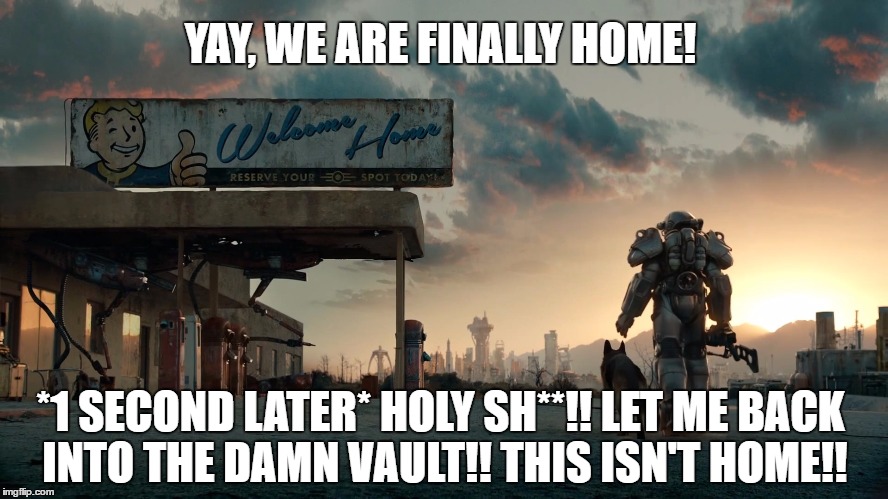 Welcome Home! | YAY, WE ARE FINALLY HOME! *1 SECOND LATER* HOLY SH**!! LET ME BACK INTO THE DAMN VAULT!! THIS ISN'T HOME!! | image tagged in welcome home,fallout 4,fallout,fallout vault boy | made w/ Imgflip meme maker