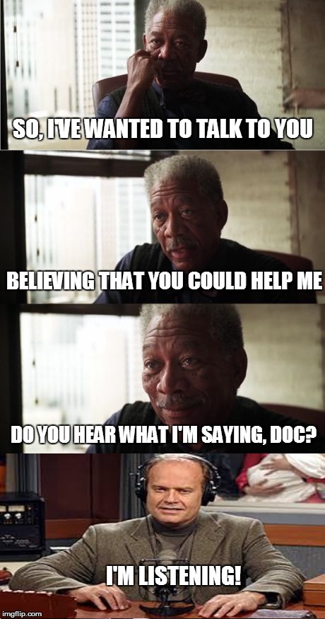 Morgan Freeman is seeking good advice | SO, I'VE WANTED TO TALK TO YOU; BELIEVING THAT YOU COULD HELP ME; DO YOU HEAR WHAT I'M SAYING, DOC? I'M LISTENING! | image tagged in memes,morgan freeman good luck,frasier | made w/ Imgflip meme maker