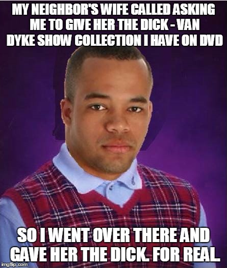too late to submit a not how you thought that would end meme? | MY NEIGHBOR'S WIFE CALLED ASKING ME TO GIVE HER THE DICK - VAN DYKE SHOW COLLECTION I HAVE ON DVD SO I WENT OVER THERE AND GAVE HER THE DICK | image tagged in bad luck black man | made w/ Imgflip meme maker
