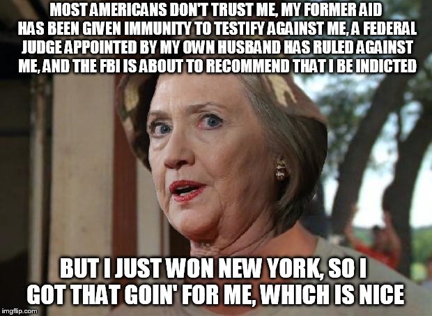 #HillaryForPrison2016 | MOST AMERICANS DON'T TRUST ME, MY FORMER AID HAS BEEN GIVEN IMMUNITY TO TESTIFY AGAINST ME, A FEDERAL JUDGE APPOINTED BY MY OWN HUSBAND HAS RULED AGAINST ME, AND THE FBI IS ABOUT TO RECOMMEND THAT I BE INDICTED; BUT I JUST WON NEW YORK, SO I GOT THAT GOIN' FOR ME, WHICH IS NICE | image tagged in memes,funny memes,hillary clinton,hillary,politics,hillaryforprison2016 | made w/ Imgflip meme maker