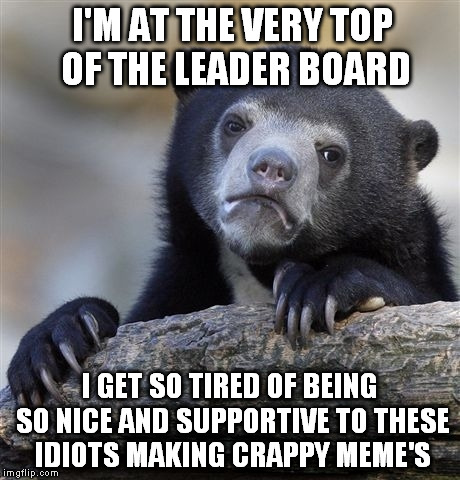 I like to say I'm not very good but everyone knows I'm great so why rub it in? | I'M AT THE VERY TOP OF THE LEADER BOARD; I GET SO TIRED OF BEING SO NICE AND SUPPORTIVE TO THESE IDIOTS MAKING CRAPPY MEME'S | image tagged in memes,confession bear | made w/ Imgflip meme maker