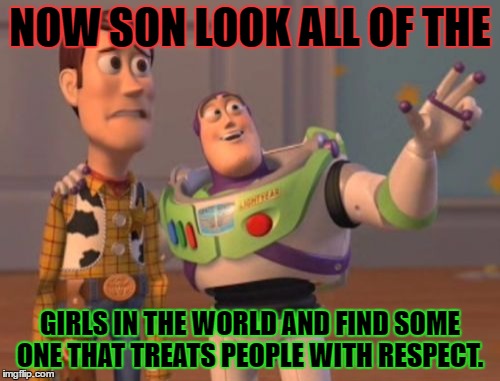 X, X Everywhere | NOW SON LOOK ALL OF THE; GIRLS IN THE WORLD AND FIND SOME ONE THAT TREATS PEOPLE WITH RESPECT. | image tagged in memes,x x everywhere | made w/ Imgflip meme maker