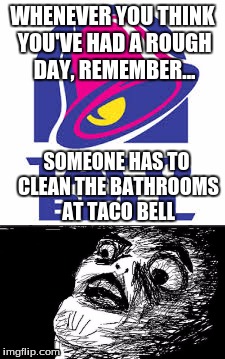 Today's happy thought... | WHENEVER YOU THINK YOU'VE HAD A ROUGH DAY, REMEMBER... SOMEONE HAS TO CLEAN THE BATHROOMS AT TACO BELL | image tagged in oh god why | made w/ Imgflip meme maker