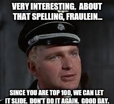 VERY INTERESTING.  ABOUT THAT SPELLING, FRAULEIN... SINCE YOU ARE TOP 100, WE CAN LET IT SLIDE.  DON'T DO IT AGAIN.  GOOD DAY. | made w/ Imgflip meme maker