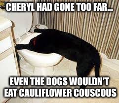 Dog toilet  | CHERYL HAD GONE TOO FAR... EVEN THE DOGS WOULDN'T EAT CAULIFLOWER COUSCOUS | image tagged in dog toilet | made w/ Imgflip meme maker