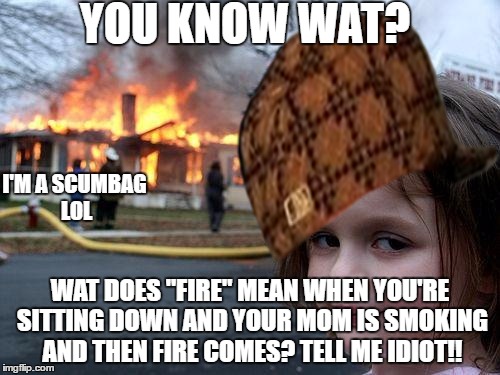 Idiot Scumbag Girl | YOU KNOW WAT? I'M A SCUMBAG LOL; WAT DOES "FIRE" MEAN WHEN YOU'RE SITTING DOWN AND YOUR MOM IS SMOKING AND THEN FIRE COMES? TELL ME IDIOT!! | image tagged in disaster girl,scumbag hat,fire,girl | made w/ Imgflip meme maker
