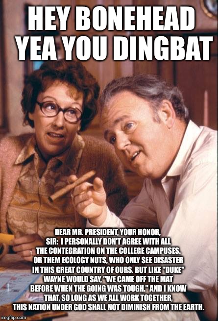 A Letter To Obama... Written in 1971 | HEY BONEHEAD YEA YOU DINGBAT; DEAR MR. PRESIDENT, YOUR HONOR, SIR:

I PERSONALLY DON'T AGREE WITH ALL THE CONTEGRATION ON THE COLLEGE CAMPUSES. OR THEM ECOLOGY NUTS, WHO ONLY SEE DISASTER IN THIS GREAT COUNTRY OF OURS. BUT LIKE "DUKE" WAYNE WOULD SAY, "WE CAME OFF THE MAT BEFORE WHEN THE GOING WAS TOUGH." AND I KNOW THAT, SO LONG AS WE ALL WORK TOGETHER, THIS NATION UNDER GOD SHALL NOT DIMINISH FROM THE EARTH. | image tagged in obama,archie bunker,political meme,trump,election 2016,america | made w/ Imgflip meme maker