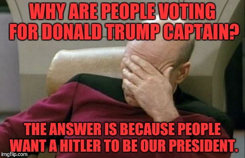 Captain Picard Facepalm | WHY ARE PEOPLE VOTING FOR DONALD TRUMP CAPTAIN? THE ANSWER IS BECAUSE PEOPLE WANT A HITLER TO BE OUR PRESIDENT. | image tagged in memes,captain picard facepalm | made w/ Imgflip meme maker