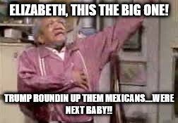 Trump baby | ELIZABETH, THIS THE BIG ONE! TRUMP ROUNDIN UP THEM MEXICANS....WERE NEXT BABY!! | image tagged in mexicans,trump imigration | made w/ Imgflip meme maker