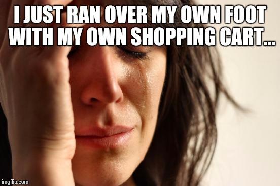 First World Problems Meme | I JUST RAN OVER MY OWN FOOT WITH MY OWN SHOPPING CART... | image tagged in memes,first world problems | made w/ Imgflip meme maker