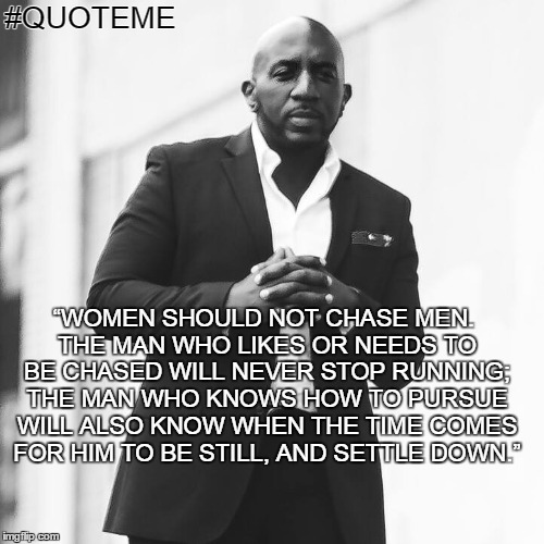 #QUOTEME | #QUOTEME; “WOMEN SHOULD NOT CHASE MEN. THE MAN WHO LIKES OR NEEDS TO BE CHASED WILL NEVER STOP RUNNING; THE MAN WHO KNOWS HOW TO PURSUE WILL ALSO KNOW WHEN THE TIME COMES FOR HIM TO BE STILL, AND SETTLE DOWN.” | image tagged in love,life,hamilton,relationships,men,women | made w/ Imgflip meme maker
