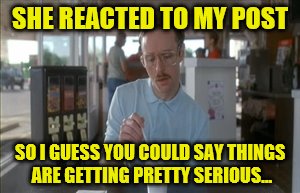 She reacted to my post | SHE REACTED TO MY POST; SO I GUESS YOU COULD SAY THINGS ARE GETTING PRETTY SERIOUS... | image tagged in memes,so i guess you can say things are getting pretty serious | made w/ Imgflip meme maker