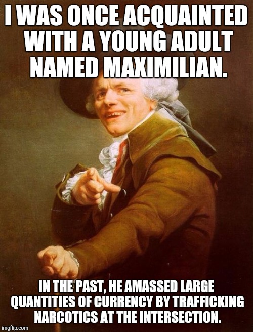 Joseph Ducreux | I WAS ONCE ACQUAINTED WITH A YOUNG ADULT NAMED MAXIMILIAN. IN THE PAST, HE AMASSED LARGE QUANTITIES OF CURRENCY BY TRAFFICKING NARCOTICS AT THE INTERSECTION. | image tagged in memes,joseph ducreux | made w/ Imgflip meme maker