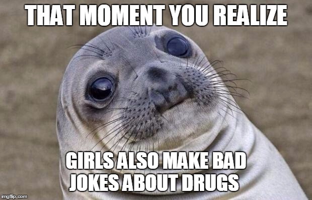 Awkward Moment Sealion | THAT MOMENT YOU REALIZE; GIRLS ALSO MAKE BAD JOKES ABOUT DRUGS | image tagged in memes,awkward moment sealion | made w/ Imgflip meme maker
