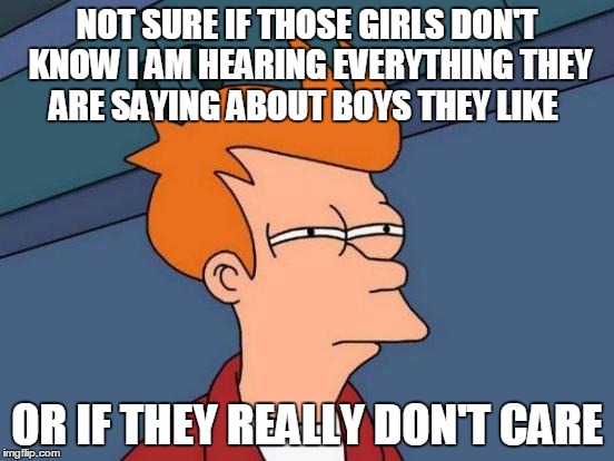 Futurama Fry | NOT SURE IF THOSE GIRLS DON'T KNOW I AM HEARING EVERYTHING THEY ARE SAYING ABOUT BOYS THEY LIKE; OR IF THEY REALLY DON'T CARE | image tagged in memes,futurama fry | made w/ Imgflip meme maker