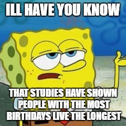 Spongebob I'll have you know | ILL HAVE YOU KNOW; THAT STUDIES HAVE SHOWN PEOPLE WITH THE MOST BIRTHDAYS LIVE THE LONGEST | image tagged in spongebob i'll have you know | made w/ Imgflip meme maker