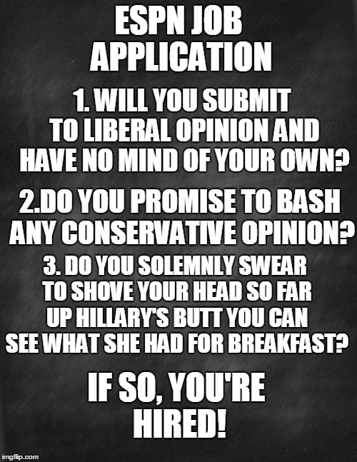 black blank | ESPN JOB APPLICATION; 1. WILL YOU SUBMIT TO LIBERAL OPINION AND HAVE NO MIND OF YOUR OWN? 2.DO YOU PROMISE TO BASH ANY CONSERVATIVE OPINION? 3. DO YOU SOLEMNLY SWEAR TO SHOVE YOUR HEAD SO FAR UP HILLARY'S BUTT YOU CAN SEE WHAT SHE HAD FOR BREAKFAST? IF SO, YOU'RE HIRED! | image tagged in black blank | made w/ Imgflip meme maker
