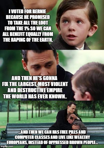 Finding Bernieland | I VOTED FOR BERNIE BECAUSE HE PROMISED TO TAKE ALL THE LOOT FROM THE 1% SO WE CAN ALL BENEFIT EQUALLY FROM THE RAPING OF THE EARTH, AND THEN HE'S GONNA FIX THE LARGEST, MOST VIOLENT AND DESTRUCTIVE EMPIRE THE WORLD HAS EVER KNOWN.. ...AND THEN WE CAN HAS FREE PILLS AND COMPUTER CLASSES AND LIVE LIKE WEALTHY EUROPEANS, INSTEAD OF OPPRESSED BROWN PEOPLE... | image tagged in memes,finding neverland,bernie sanders | made w/ Imgflip meme maker