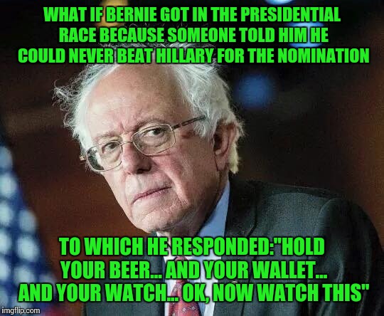 Probably still got something else in his pockets ;-) | WHAT IF BERNIE GOT IN THE PRESIDENTIAL RACE BECAUSE SOMEONE TOLD HIM HE COULD NEVER BEAT HILLARY FOR THE NOMINATION; TO WHICH HE RESPONDED:"HOLD YOUR BEER... AND YOUR WALLET... AND YOUR WATCH... OK, NOW WATCH THIS" | image tagged in that moment when bernie,memes | made w/ Imgflip meme maker