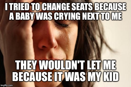 First World Problems Meme | I TRIED TO CHANGE SEATS BECAUSE A BABY WAS CRYING NEXT TO ME THEY WOULDN'T LET ME BECAUSE IT WAS MY KID | image tagged in memes,first world problems | made w/ Imgflip meme maker