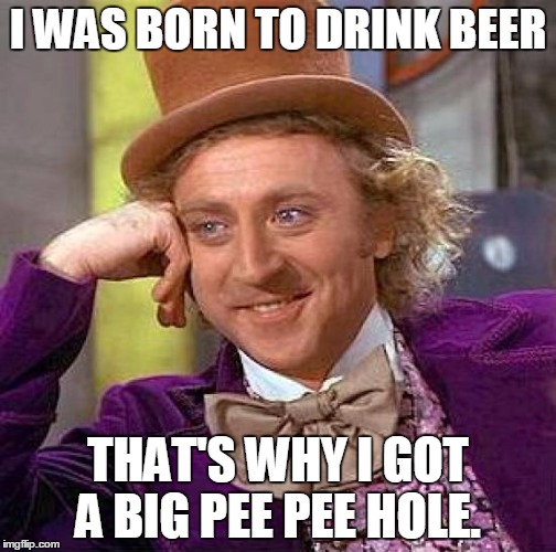 Creepy Condescending Wonka | I WAS BORN TO DRINK BEER; THAT'S WHY I GOT A BIG PEE PEE HOLE. | image tagged in memes,creepy condescending wonka | made w/ Imgflip meme maker