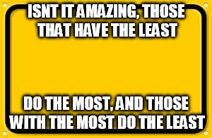 Blank Yellow Sign | ISNT IT AMAZING, THOSE THAT HAVE THE LEAST; DO THE MOST, AND THOSE WITH THE MOST DO THE LEAST | image tagged in memes,blank yellow sign | made w/ Imgflip meme maker