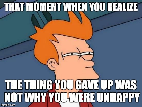 Futurama Fry | THAT MOMENT WHEN YOU REALIZE; THE THING YOU GAVE UP WAS NOT WHY YOU WERE UNHAPPY | image tagged in memes,futurama fry | made w/ Imgflip meme maker