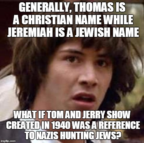 Conspiracy Keanu Meme | GENERALLY, THOMAS IS A CHRISTIAN NAME WHILE JEREMIAH IS A JEWISH NAME; WHAT IF TOM AND JERRY SHOW CREATED IN 1940 WAS A REFERENCE TO NAZIS HUNTING JEWS? | image tagged in memes,conspiracy keanu | made w/ Imgflip meme maker