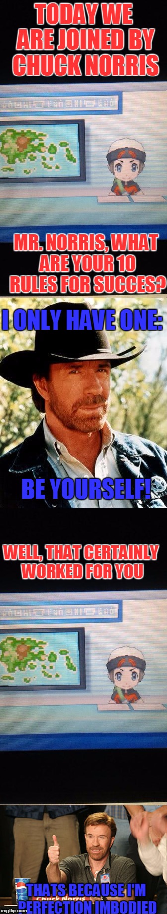 By The Way: I'm Only Half Joking Here | TODAY WE ARE JOINED BY CHUCK NORRIS; MR. NORRIS, WHAT ARE YOUR 10 RULES FOR SUCCES? I ONLY HAVE ONE:; BE YOURSELF! WELL, THAT CERTAINLY WORKED FOR YOU; THATS BECAUSE I'M PERFECTION IMBODIED | image tagged in memes,motivational,chuck norris,pokemon,breaking news,so true memes | made w/ Imgflip meme maker