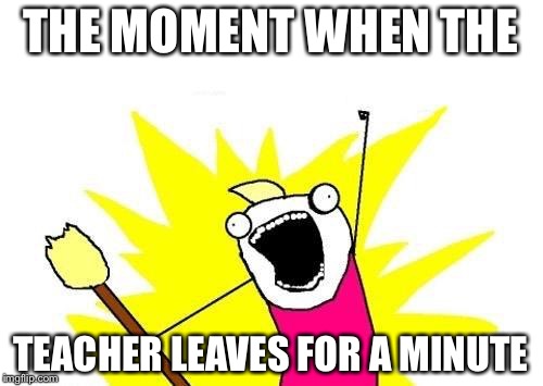 X All The Y Meme | THE MOMENT WHEN THE; TEACHER LEAVES FOR A MINUTE | image tagged in memes,x all the y | made w/ Imgflip meme maker