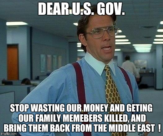 That Would Be Great | DEAR U.S. GOV. STOP WASTING OUR MONEY AND GETING OUR FAMILY MEMEBERS KILLED, AND BRING THEM BACK FROM THE MIDDLE EAST  ! | image tagged in memes,that would be great | made w/ Imgflip meme maker