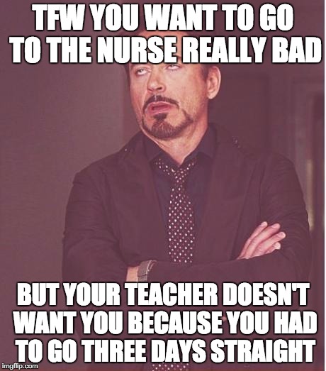 This happened to me two days ago and I'm sick again... fml =/ also i wanted to share it to you all x3 =/  | TFW YOU WANT TO GO TO THE NURSE REALLY BAD; BUT YOUR TEACHER DOESN'T WANT YOU BECAUSE YOU HAD TO GO THREE DAYS STRAIGHT | image tagged in memes,face you make robert downey jr | made w/ Imgflip meme maker