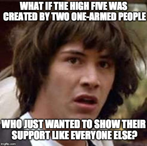 Conspiracy Keanu Meme | WHAT IF THE HIGH FIVE WAS CREATED BY TWO ONE-ARMED PEOPLE; WHO JUST WANTED TO SHOW THEIR SUPPORT LIKE EVERYONE ELSE? | image tagged in memes,conspiracy keanu | made w/ Imgflip meme maker