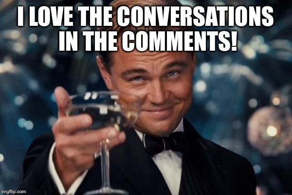 Leonardo Dicaprio Cheers Meme | I LOVE THE CONVERSATIONS IN THE COMMENTS! | image tagged in memes,leonardo dicaprio cheers | made w/ Imgflip meme maker