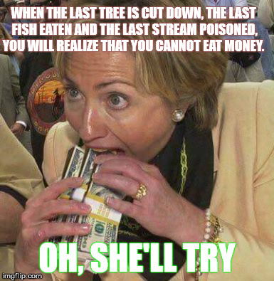 Cannot Eat Money Oh, She'll Try | WHEN THE LAST TREE IS CUT DOWN, THE LAST FISH EATEN AND THE LAST STREAM POISONED, YOU WILL REALIZE THAT YOU CANNOT EAT MONEY. OH, SHE'LL TRY | image tagged in hillary clinton,money,cash,eat,environment | made w/ Imgflip meme maker