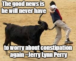 Being optimistic... | The good news is he will never have; to worry about constipation again ~Jerry Lynn Perry | image tagged in bullfighting,constipation | made w/ Imgflip meme maker