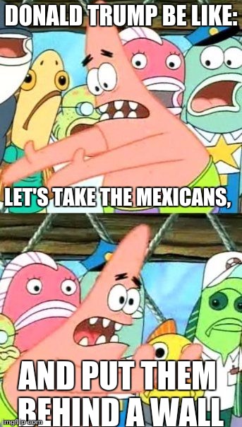 Put It Somewhere Else Patrick | DONALD TRUMP BE LIKE:; LET'S TAKE THE MEXICANS, AND PUT THEM BEHIND A WALL | image tagged in memes,put it somewhere else patrick | made w/ Imgflip meme maker