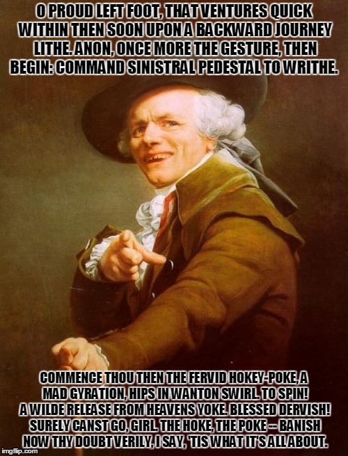 Joseph Ducreux Meme | O PROUD LEFT FOOT, THAT VENTURES QUICK WITHIN
THEN SOON UPON A BACKWARD JOURNEY LITHE.
ANON, ONCE MORE THE GESTURE, THEN BEGIN:
COMMAND SINISTRAL PEDESTAL TO WRITHE. COMMENCE THOU THEN THE FERVID HOKEY-POKE,
A MAD GYRATION, HIPS IN WANTON SWIRL.
TO SPIN! A WILDE RELEASE FROM HEAVENS YOKE.
BLESSED DERVISH! SURELY CANST GO, GIRL.
THE HOKE, THE POKE -- BANISH NOW THY DOUBT
VERILY, I SAY, 'TIS WHAT IT'S ALL ABOUT. | image tagged in memes,joseph ducreux | made w/ Imgflip meme maker
