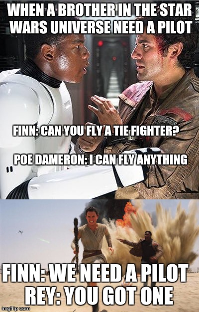 Brotha needs a pilot | WHEN A BROTHER IN THE STAR WARS UNIVERSE NEED A PILOT; FINN: CAN YOU FLY A TIE FIGHTER?


     





































  POE DAMERON: I CAN FLY ANYTHING; FINN: WE NEED A PILOT
 REY: YOU GOT ONE | image tagged in star wars,star wars the force awakens | made w/ Imgflip meme maker