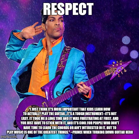 Prince quote | RESPECT; "I JUST THINK IT'S MORE IMPORTANT THAT KIDS LEARN HOW TO ACTUALLY PLAY THE GUITAR...IT'S A TOUGH INSTRUMENT--IT'S NOT EASY. IT TOOK ME A LONG TIME AND IT WAS FRUSTRATING AT FIRST. AND YOU JUST HAVE TO STICK WITH IT, AND IT'S COOL FOR PEOPLE WHO DON'T HAVE TIME TO LEARN THE CHORDS OR AIN'T INTERESTED IN IT. BUT TO PLAY MUSIC IS ONE OF THE GREATEST THINGS." ~PRINCE WHEN TURNING DOWN GUITAR HERO | image tagged in prince | made w/ Imgflip meme maker