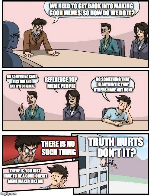 Boardroom Meeting Suggestion Meme |  WE NEED TO GET BACK INTO MAKING GOOD MEMES. SO HOW DO WE DO IT? DO SOMETHING SOME ELSE DID AND SAY IT'S ORIGINAL; DO SOMETHING THAT IS AUTHENTIC THAT OTHERS HAVE NOT DONE; REFERENCE TOP MEME PEOPLE; TRUTH HURTS DON'T IT? THERE IS NO SUCH THING; THERE IS, YOU JUST HAVE TO BE A GOOD CREATE MEME MAKER LIKE ME | image tagged in memes,boardroom meeting suggestion | made w/ Imgflip meme maker