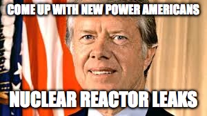 Jimmy Carter | COME UP WITH NEW POWER AMERICANS; NUCLEAR REACTOR LEAKS | image tagged in jimmy carter | made w/ Imgflip meme maker
