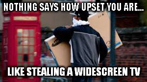 NOTHING SAYS HOW UPSET YOU ARE... LIKE STEALING A WIDESCREEN TV | made w/ Imgflip meme maker