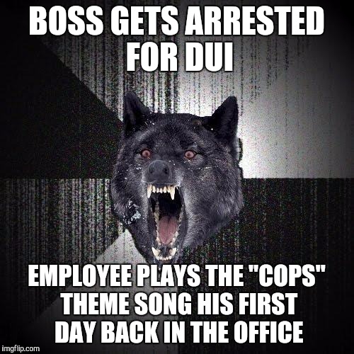 Insanity Wolf Meme | BOSS GETS ARRESTED FOR DUI; EMPLOYEE PLAYS THE "COPS" THEME SONG HIS FIRST DAY BACK IN THE OFFICE | image tagged in memes,insanity wolf,AdviceAnimals | made w/ Imgflip meme maker