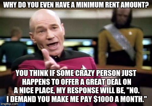 Apartment Websites | WHY DO YOU EVEN HAVE A MINIMUM RENT AMOUNT? YOU THINK IF SOME CRAZY PERSON JUST HAPPENS TO OFFER A GREAT DEAL ON A NICE PLACE, MY RESPONSE WILL BE, "NO. I DEMAND YOU MAKE ME PAY $1000 A MONTH." | image tagged in memes,picard wtf,living,rent,bills,finance | made w/ Imgflip meme maker