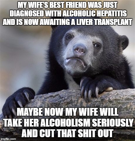 Confession Bear Meme | MY WIFE'S BEST FRIEND WAS JUST DIAGNOSED WITH ALCOHOLIC HEPATITIS AND IS NOW AWAITING A LIVER TRANSPLANT; MAYBE NOW MY WIFE WILL TAKE HER ALCOHOLISM SERIOUSLY AND CUT THAT SHIT OUT | image tagged in memes,confession bear,AdviceAnimals | made w/ Imgflip meme maker