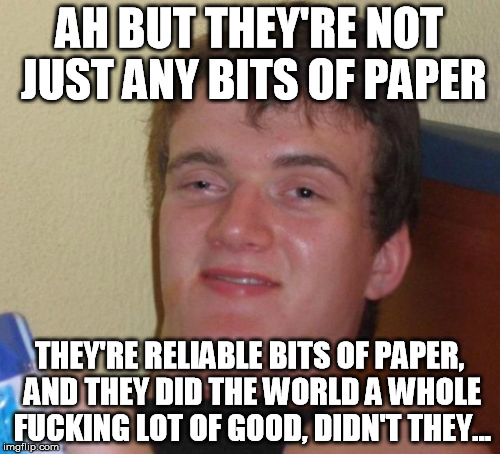 10 Guy Meme | AH BUT THEY'RE NOT JUST ANY BITS OF PAPER THEY'RE RELIABLE BITS OF PAPER, AND THEY DID THE WORLD A WHOLE F**KING LOT OF GOOD, DIDN'T THEY... | image tagged in memes,10 guy | made w/ Imgflip meme maker