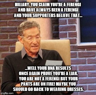 Maury Lie Detector Meme | HILLARY. YOU CLAIM YOU'RE A FERENGI AND HAVE ALWAYS BEEN A FERENGI AND YOUR SUPPORTERS BELIEVE THAT... ...WELL YOUR DNA RESULTS ONCE AGAIN PROVE YOU'RE A LIAR. YOU ARE NOT A FERENGI BUT YOUR PANTS ARE ON FIRE! MAYBE YOU SHOULD GO BACK TO WEARING DRESSES. | image tagged in memes,maury lie detector | made w/ Imgflip meme maker